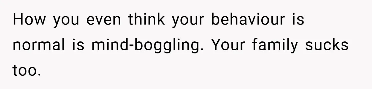 How you even think your behaviour is normal is mind-boggling. Your family sucks too.