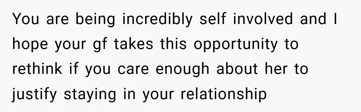 You are being incredibly self involved and I hope your gf takes this opportunity to rethink if you care enough about her to justify staying in your relationship