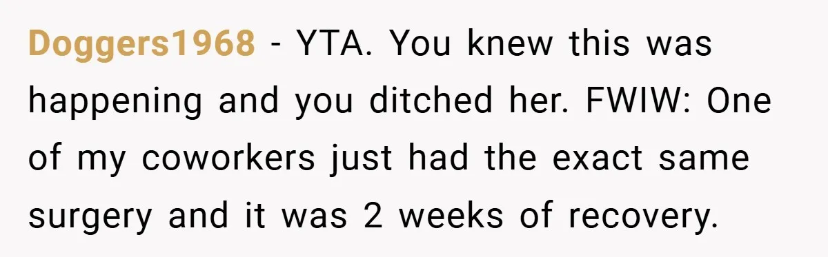 Doggers1968 − YTA. You knew this was happening and you ditched her. FWIW: One of my coworkers just had the exact same surgery and it was 2 weeks of recovery.