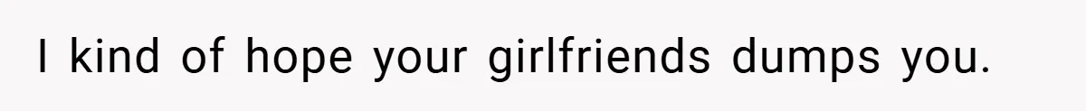 I kind of hope your girlfriends dumps you.