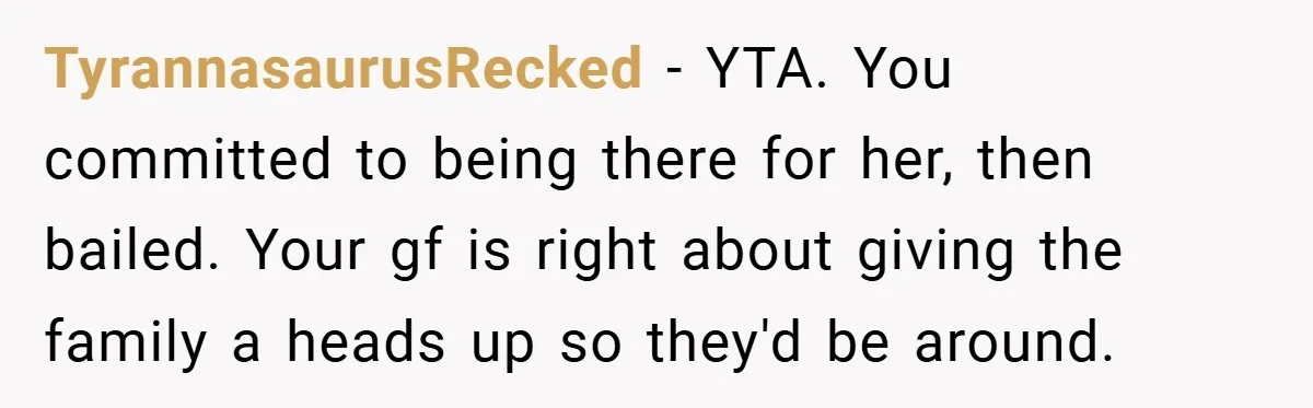 TyrannasaurusRecked − YTA. You committed to being there for her, then bailed. Your gf is right about giving the family a heads up so they'd be around.