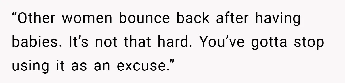 He Laughed While She Cried with Their Newborns - So She Took a Swing at His Golf Clubs “Other women bounce back after having babies. It’s not that hard. You’ve gotta stop using it as an excuse.”
