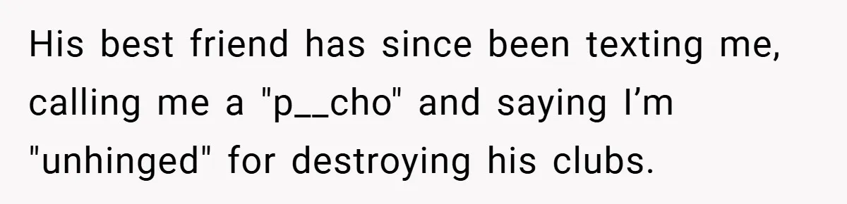 He Laughed While She Cried with Their Newborns - So She Took a Swing at His Golf Clubs His best friend has since been texting me, calling me a "p__cho" and saying I’m "unhinged" for destroying his clubs.