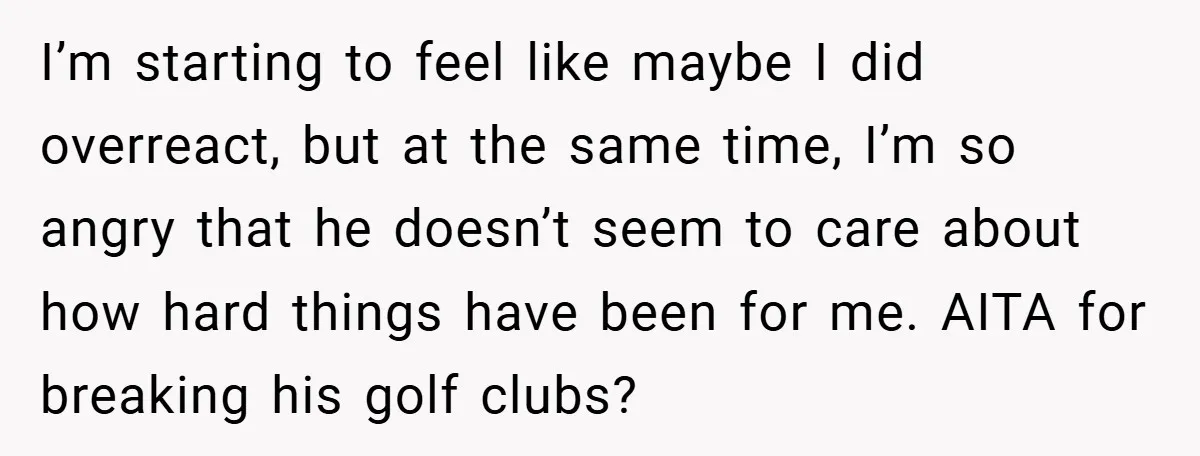 He Laughed While She Cried with Their Newborns - So She Took a Swing at His Golf Clubs I’m starting to feel like maybe I did overreact, but at the same time, I’m so angry that he doesn’t seem to care about how hard things have been for...