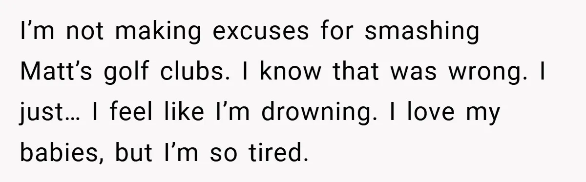 He Laughed While She Cried with Their Newborns - So She Took a Swing at His Golf Clubs I’m not making excuses for smashing Matt’s golf clubs. I know that was wrong. I just… I feel like I’m drowning. I love my babies, but I’m so tired.