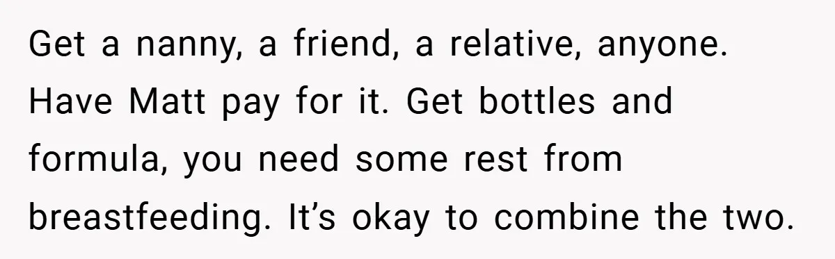 He Laughed While She Cried with Their Newborns - So She Took a Swing at His Golf Clubs Get a nanny, a friend, a relative, anyone. Have Matt pay for it. Get bottles and formula, you need some rest from breastfeeding. It’s okay to combine the two.