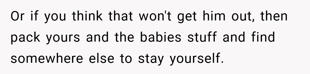 He Laughed While She Cried with Their Newborns - So She Took a Swing at His Golf Clubs Or if you think that won't get him out, then pack yours and the babies stuff and find somewhere else to stay yourself.