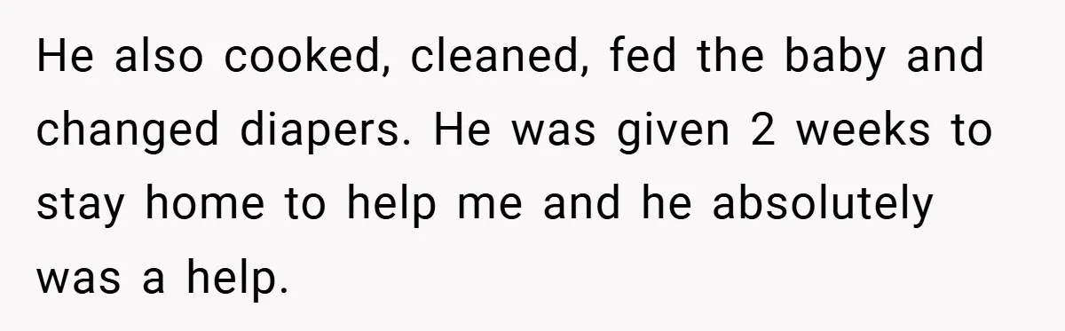 He Laughed While She Cried with Their Newborns - So She Took a Swing at His Golf Clubs He also cooked, cleaned, fed the baby and changed diapers. He was given 2 weeks to stay home to help me and he absolutely was a help.
