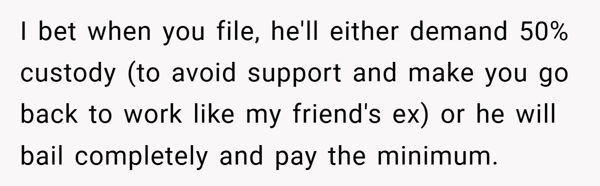 He Laughed While She Cried with Their Newborns - So She Took a Swing at His Golf Clubs I bet when you file, he'll either demand 50% custody (to avoid support and make you go back to work like my friend's ex) or he will bail completely and...