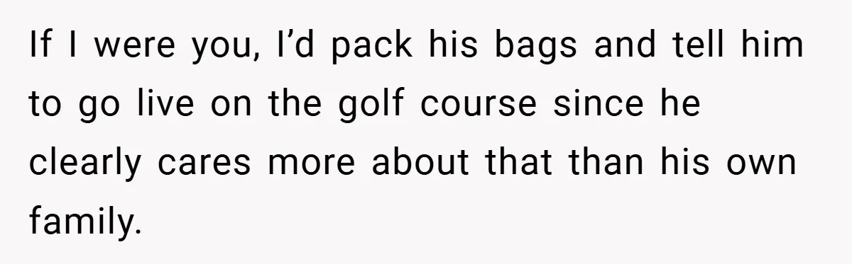 He Laughed While She Cried with Their Newborns - So She Took a Swing at His Golf Clubs If I were you, I’d pack his bags and tell him to go live on the golf course since he clearly cares more about that than his own family.
