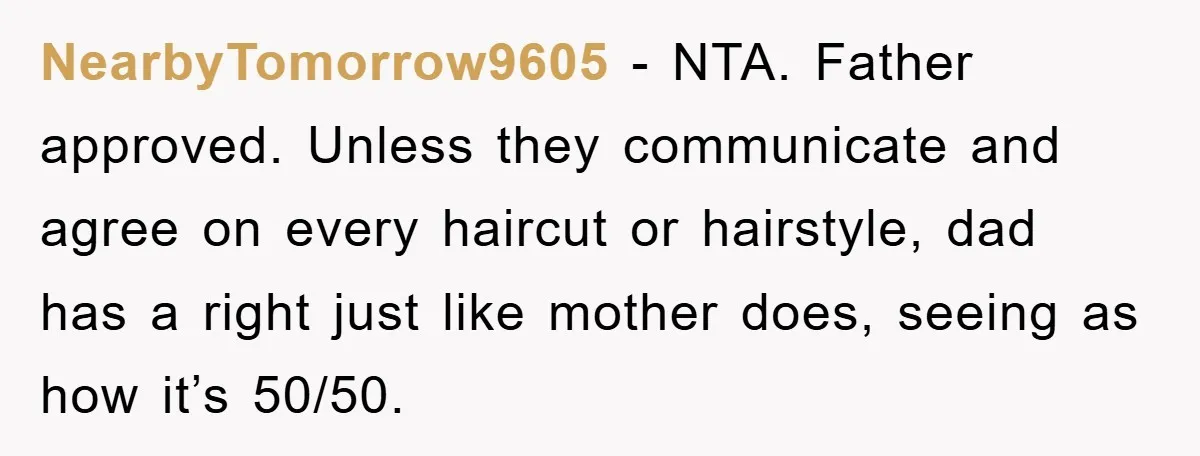 Stepmom Cuts Her Stepson’s Hair At His Request, But His Mother Sees It As An Act Of Defiance NearbyTomorrow9605 − NTA. Father approved. Unless they communicate and agree on every haircut or hairstyle, dad has a right just like mother does, seeing as how it’s 50/50.