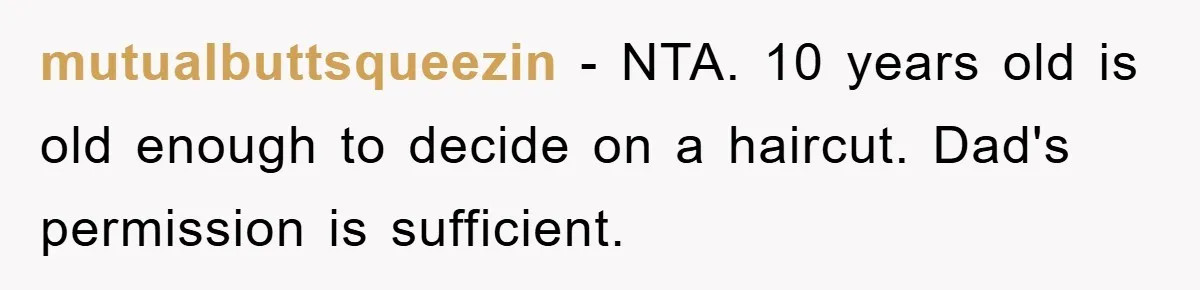 Stepmom Cuts Her Stepson’s Hair At His Request, But His Mother Sees It As An Act Of Defiance mutualbuttsqueezin − NTA. 10 years old is old enough to decide on a haircut. Dad's permission is sufficient.