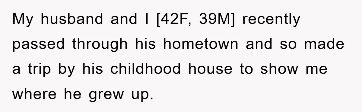 My husband and I [42F, 39M] recently passed through his hometown and so made a trip by his childhood house to show me where he grew up.