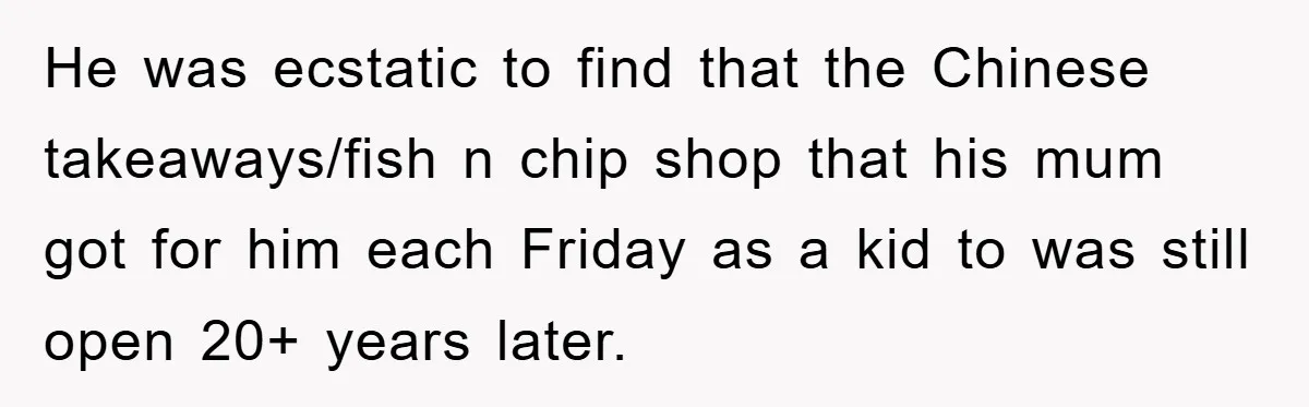 He was ecstatic to find that the Chinese takeaways/fish n chip shop that his mum got for him each Friday as a kid to was still open 20+ years later.