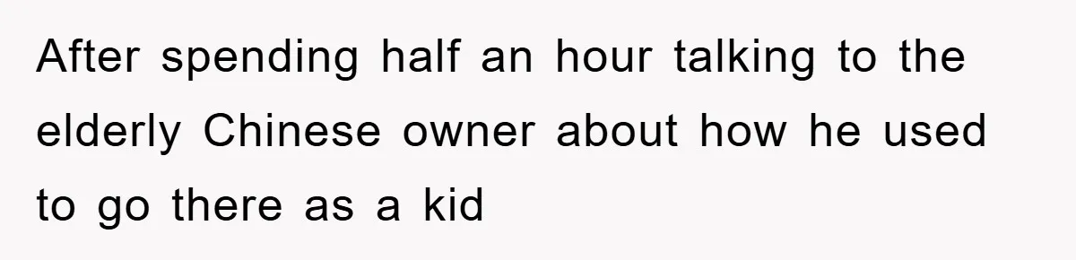 After spending half an hour talking to the elderly Chinese owner about how he used to go there as a kid