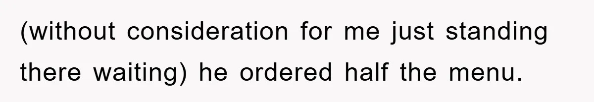 (without consideration for me just standing there waiting) he ordered half the menu.