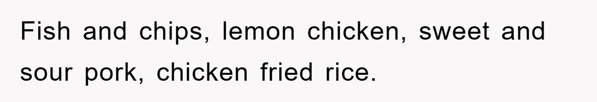 Fish and chips, lemon chicken, sweet and sour pork, chicken fried rice.