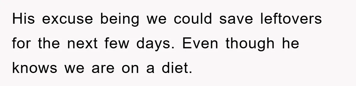 His excuse being we could save leftovers for the next few days. Even though he knows we are on a diet.