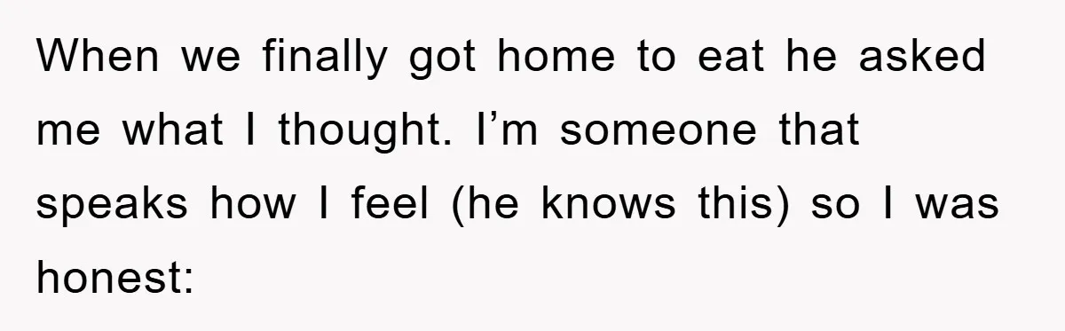 When we finally got home to eat he asked me what I thought. I’m someone that speaks how I feel (he knows this) so I was honest: