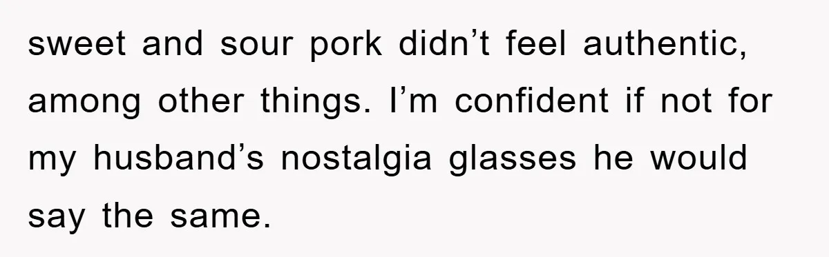sweet and sour pork didn’t feel authentic, among other things. I’m confident if not for my husband’s nostalgia glasses he would say the same.