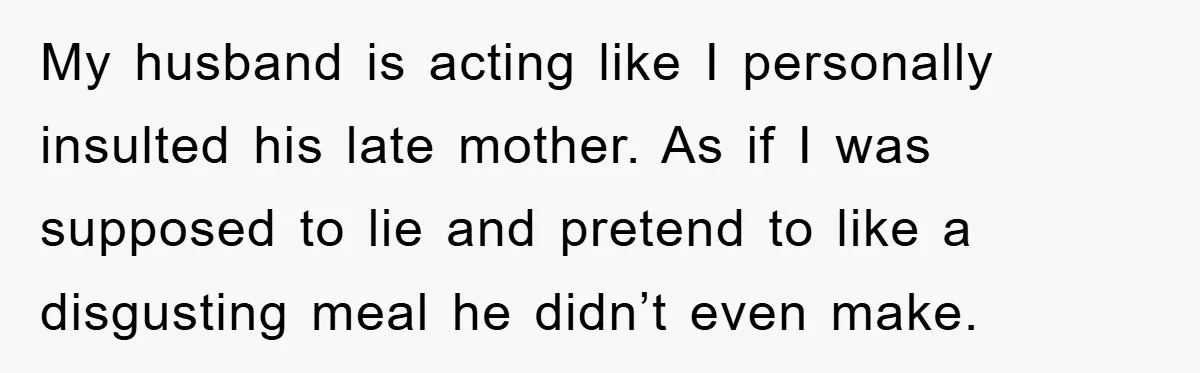 My husband is acting like I personally insulted his late mother. As if I was supposed to lie and pretend to like a disgusting meal he didn’t even make.