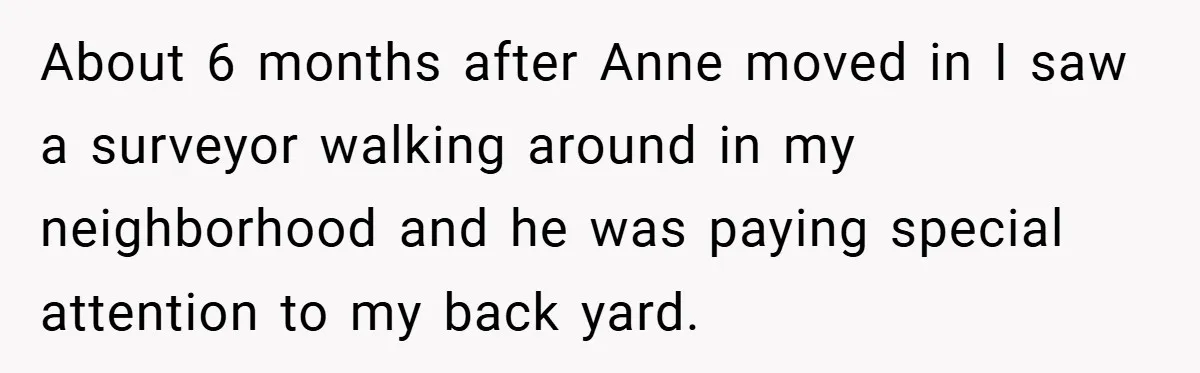About 6 months after Anne moved in I saw a surveyor walking around in my neighborhood and he was paying special attention to my back yard.