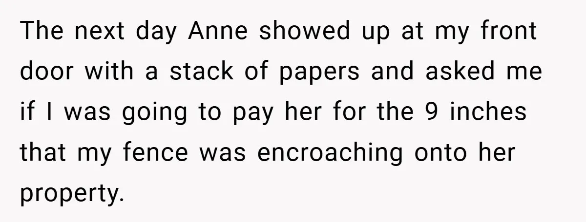 The next day Anne showed up at my front door with a stack of papers and asked me if I was going to pay her for the 9 inches that...