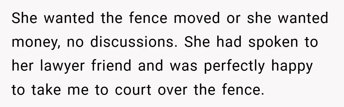 She wanted the fence moved or she wanted money, no discussions. She had spoken to her lawyer friend and was perfectly happy to take me to court over the fence.