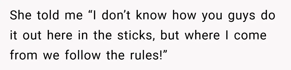 She told me “I don’t know how you guys do it out here in the sticks, but where I come from we follow the rules!”