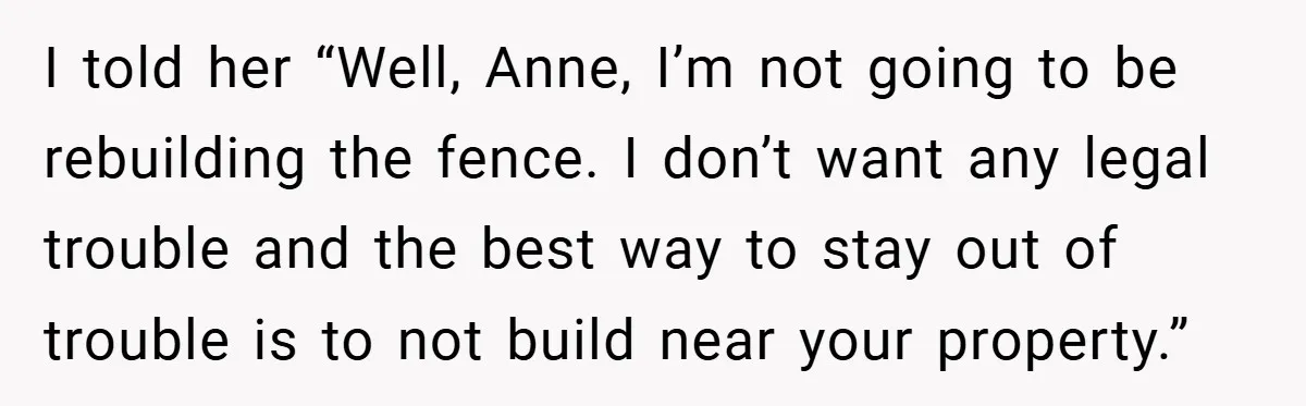 I told her “Well, Anne, I’m not going to be rebuilding the fence. I don’t want any legal trouble and the best way to stay out of trouble is to...