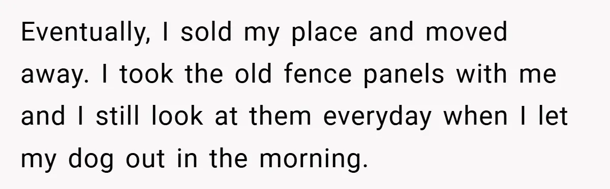 Eventually, I sold my place and moved away. I took the old fence panels with me and I still look at them everyday when I let my dog out in...