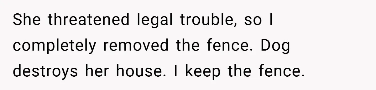 She threatened legal trouble, so I completely removed the fence. Dog destroys her house. I keep the fence.