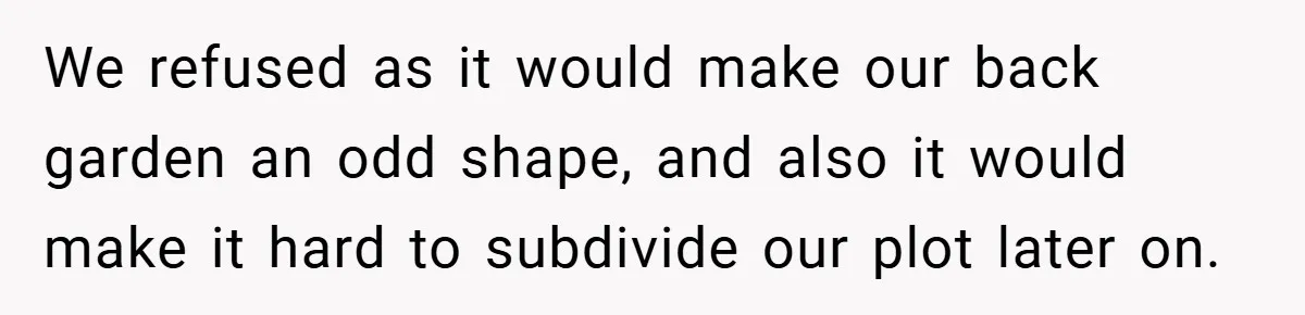 We refused as it would make our back garden an odd shape, and also it would make it hard to subdivide our plot later on.