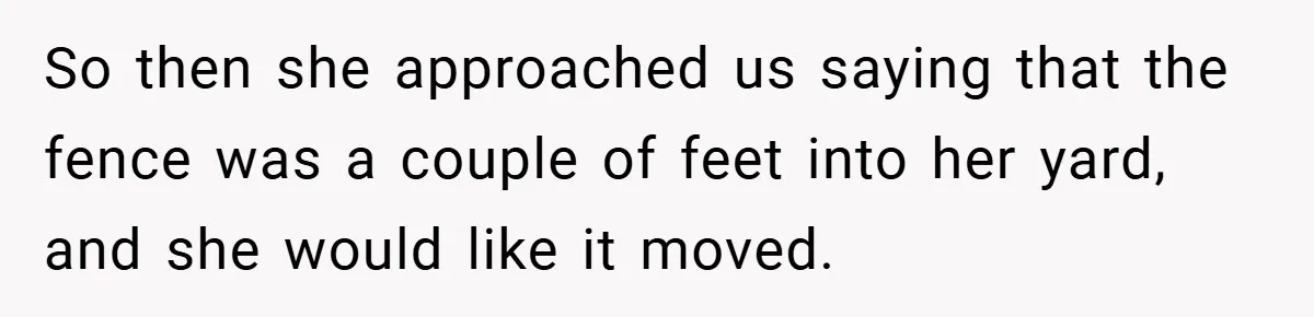 So then she approached us saying that the fence was a couple of feet into her yard, and she would like it moved.