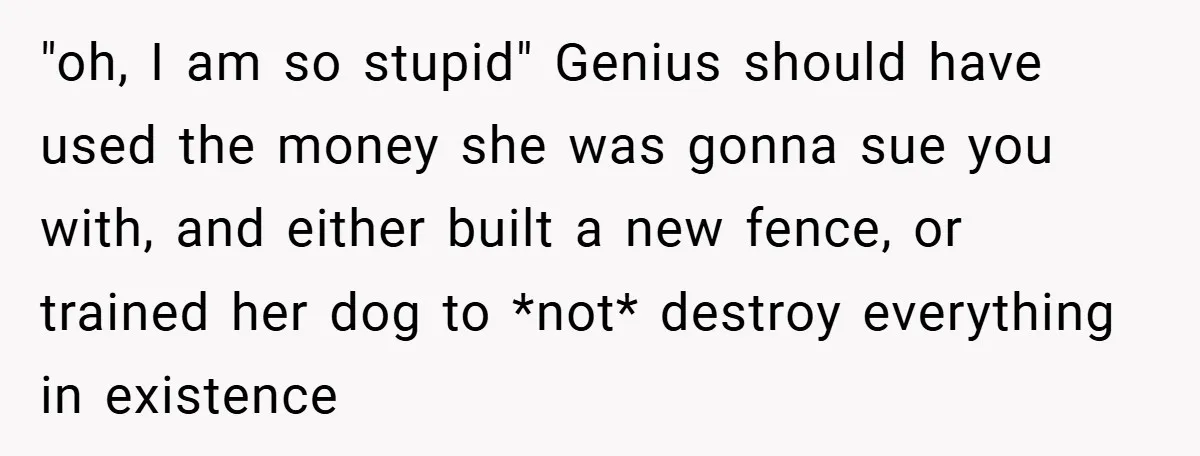 "oh, I am so stupid" Genius should have used the money she was gonna sue you with, and either built a new fence, or trained her dog to *not* destroy...