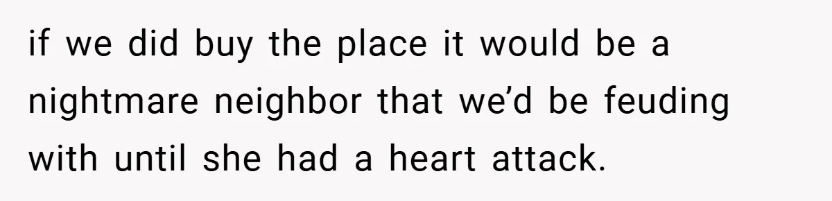 if we did buy the place it would be a nightmare neighbor that we’d be feuding with until she had a heart attack.