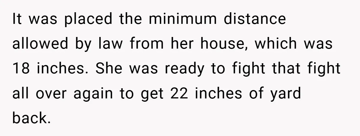 It was placed the minimum distance allowed by law from her house, which was 18 inches. She was ready to fight that fight all over again to get 22 inches...