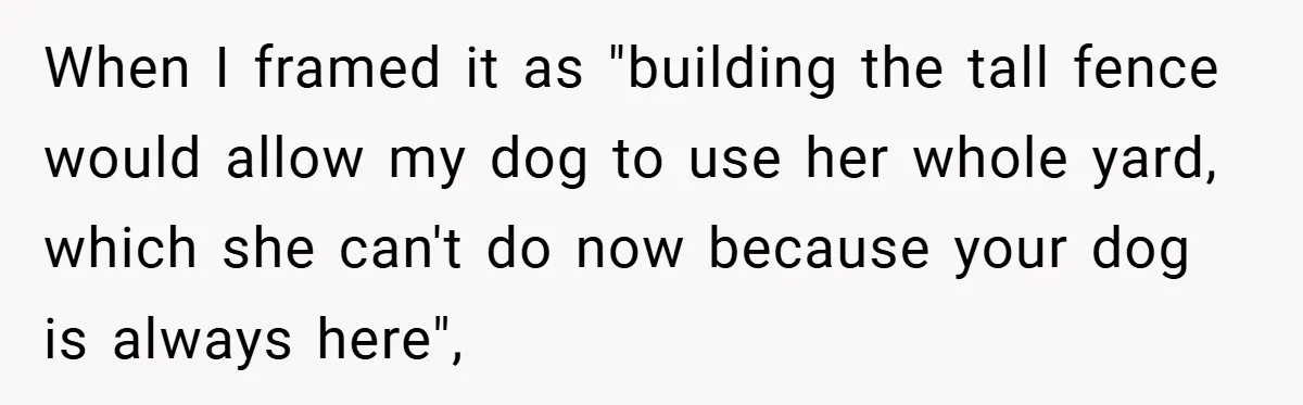 When I framed it as "building the tall fence would allow my dog to use her whole yard, which she can't do now because your dog is always here",