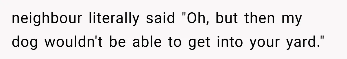 neighbour literally said "Oh, but then my dog wouldn't be able to get into your yard."