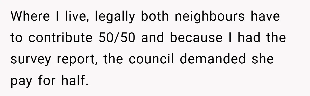 Where I live, legally both neighbours have to contribute 50/50 and because I had the survey report, the council demanded she pay for half.