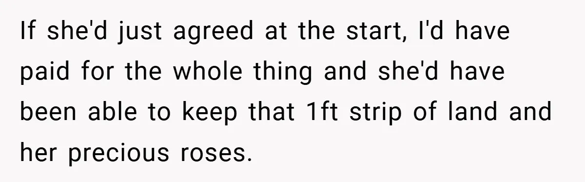 If she'd just agreed at the start, I'd have paid for the whole thing and she'd have been able to keep that 1ft strip of land and her precious roses.