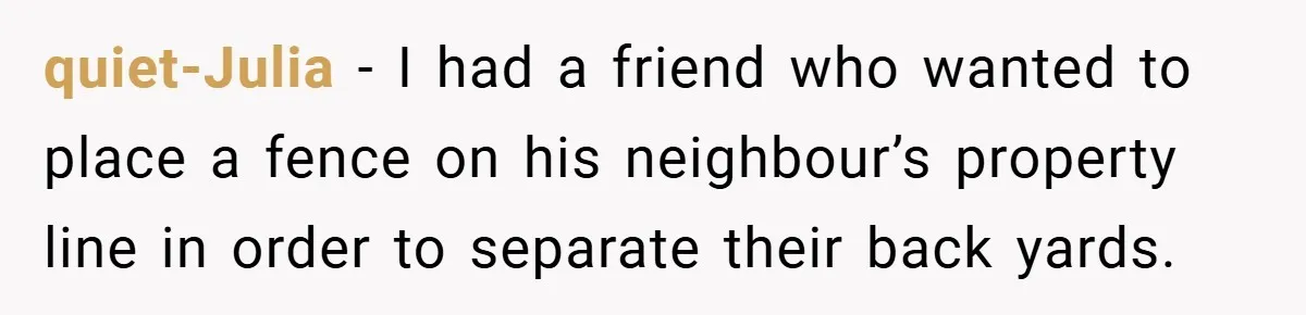 quiet-Julia − I had a friend who wanted to place a fence on his neighbour’s property line in order to separate their back yards.