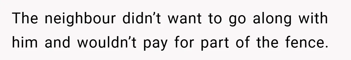The neighbour didn’t want to go along with him and wouldn’t pay for part of the fence.