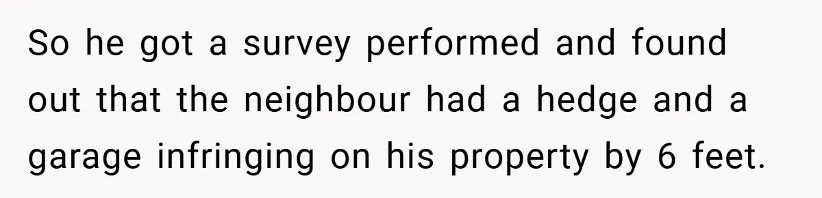 So he got a survey performed and found out that the neighbour had a hedge and a garage infringing on his property by 6 feet.