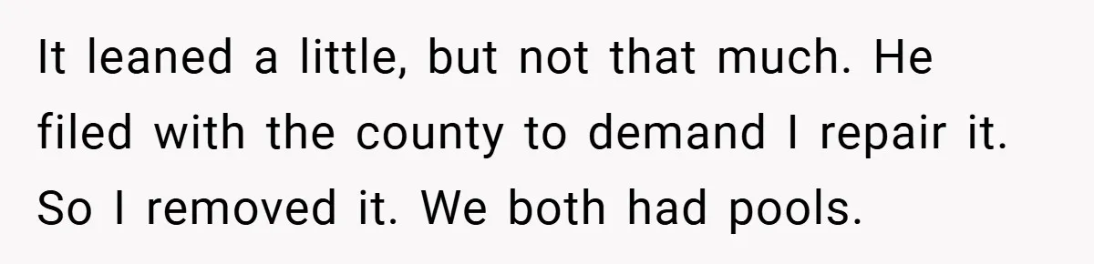 It leaned a little, but not that much. He filed with the county to demand I repair it. So I removed it. We both had pools.