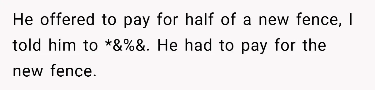 He offered to pay for half of a new fence, I told him to *&%&. He had to pay for the new fence.