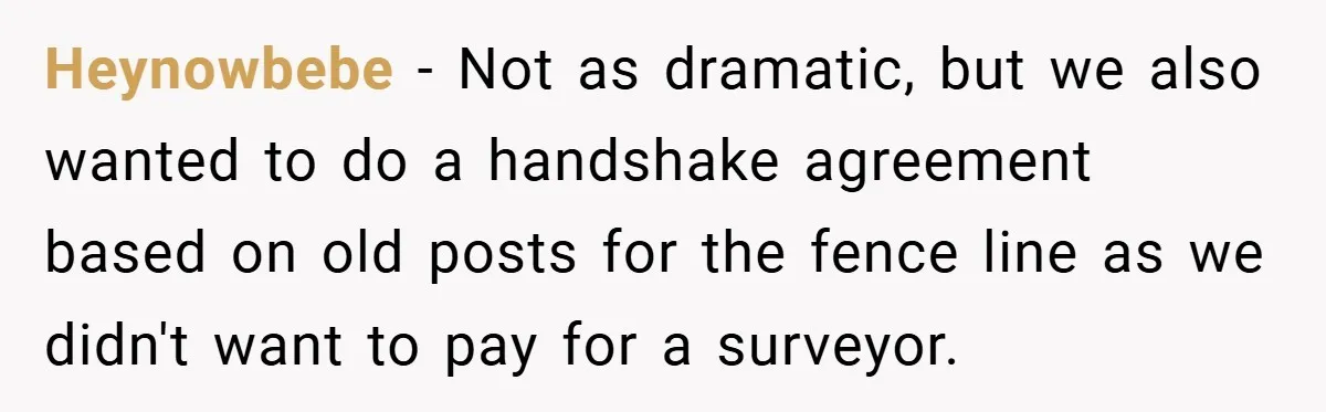 Heynowbebe − Not as dramatic, but we also wanted to do a handshake agreement based on old posts for the fence line as we didn't want to pay for a...