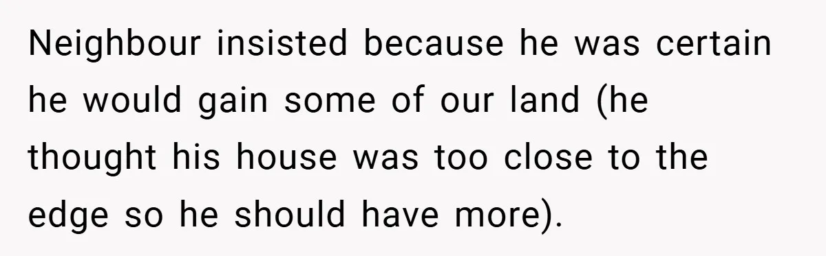 Neighbour insisted because he was certain he would gain some of our land (he thought his house was too close to the edge so he should have more).