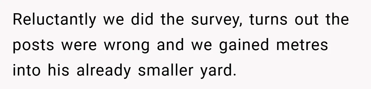 Reluctantly we did the survey, turns out the posts were wrong and we gained metres into his already smaller yard.