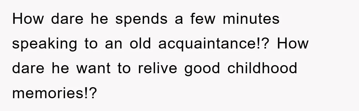 How dare he spends a few minutes speaking to an old acquaintance!? How dare he want to relive good childhood memories!?